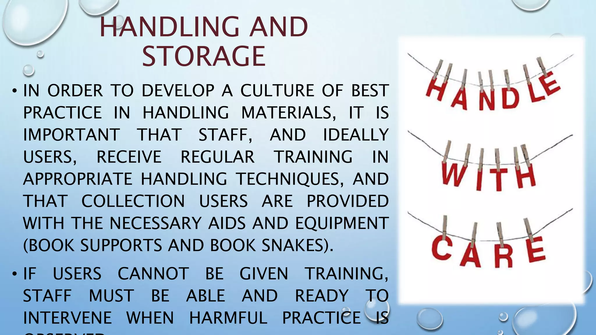 HANDLING AND
STORAGE
• IN ORDER TO DEVELOP A CULTURE OF BEST
PRACTICE IN HANDLING MATERIALS, IT IS
IMPORTANT THAT STAFF, AND IDEALLY
USERS, RECEIVE REGULAR TRAINING IN
APPROPRIATE HANDLING TECHNIQUES, AND
THAT COLLECTION USERS ARE PROVIDED
WITH THE NECESSARY AIDS AND EQUIPMENT
(BOOK SUPPORTS AND BOOK SNAKES).
• IF USERS CANNOT BE GIVEN TRAINING,
STAFF MUST BE ABLE AND READY TO
INTERVENE WHEN HARMFUL PRACTICE IS
 