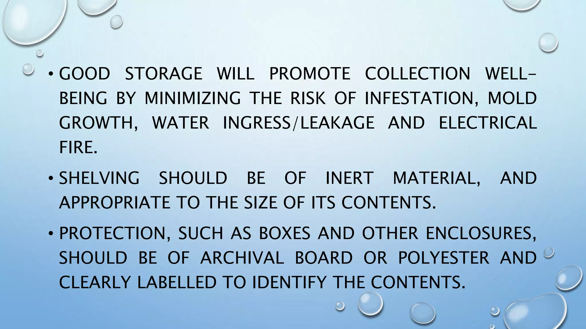 • GOOD STORAGE WILL PROMOTE COLLECTION WELL-
BEING BY MINIMIZING THE RISK OF INFESTATION, MOLD
GROWTH, WATER INGRESS/LEAKAGE AND ELECTRICAL
FIRE.
• SHELVING SHOULD BE OF INERT MATERIAL, AND
APPROPRIATE TO THE SIZE OF ITS CONTENTS.
• PROTECTION, SUCH AS BOXES AND OTHER ENCLOSURES,
SHOULD BE OF ARCHIVAL BOARD OR POLYESTER AND
CLEARLY LABELLED TO IDENTIFY THE CONTENTS.
 