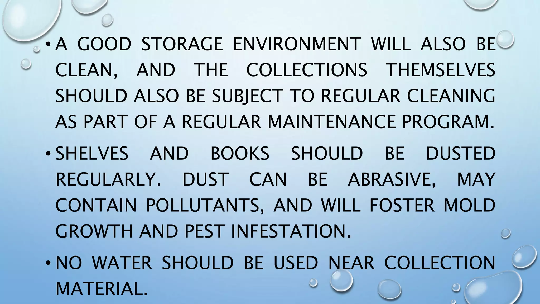 • A GOOD STORAGE ENVIRONMENT WILL ALSO BE
CLEAN, AND THE COLLECTIONS THEMSELVES
SHOULD ALSO BE SUBJECT TO REGULAR CLEANING
AS PART OF A REGULAR MAINTENANCE PROGRAM.
• SHELVES AND BOOKS SHOULD BE DUSTED
REGULARLY. DUST CAN BE ABRASIVE, MAY
CONTAIN POLLUTANTS, AND WILL FOSTER MOLD
GROWTH AND PEST INFESTATION.
• NO WATER SHOULD BE USED NEAR COLLECTION
MATERIAL.
 