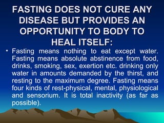 FASTING DOES NOT CURE ANY DISEASE BUT PROVIDES AN OPPORTUNITY TO BODY TO HEAL ITSELF: Fasting means nothing to eat except water. Fasting means absolute abstinence from food, drinks, smoking, sex, exertion etc. drinking only water in amounts demanded by the thirst, and resting to the maximum degree. Fasting means four kinds of rest-physical, mental, physiological and sensorium. It is total inactivity (as far as possible). 