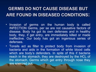 GERMS DO NOT CAUSE DISEASE BUT ARE FOUND IN DISEASED CONDITIONS : Invasion of germs on the human body is called INFECTION Germs, per se are not causative factors of disease. Body ha got its own defenses and in healthy body, they, if get entry, are immediately killed or made ineffective. Our body has got an ingenious series of defenses.  Tonsils act as filter to protect body from invasion of bacteria and aids in the formation of white blood cells which are body’s defenders. In spite of this if bacteria reach in the stomach, they are destroyed by the HCL of the stomach. Germs which get entry through nose they are sneezed out.  