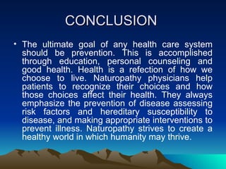 CONCLUSION  The ultimate goal of any health care system should be prevention. This is accomplished through education, personal counseling and good health. Health is a refection of how we choose to live. Naturopathy physicians help patients to recognize their choices and how those choices affect their health. They always emphasize the prevention of disease assessing risk factors and hereditary susceptibility to disease, and making appropriate interventions to prevent illness. Naturopathy strives to create a healthy world in which humanity may thrive. 