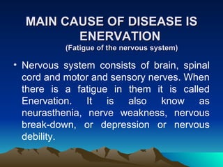 MAIN CAUSE OF DISEASE IS ENERVATION  (Fatigue of the nervous system) Nervous system consists of brain, spinal cord and motor and sensory nerves. When there is a fatigue in them it is called Enervation. It is also know as neurasthenia, nerve weakness, nervous break-down, or depression or nervous debility. 