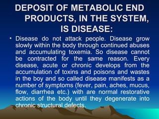 DEPOSIT OF METABOLIC END PRODUCTS, IN THE SYSTEM, IS DISEASE: Disease do not attack people. Disease grow slowly within the body through continued abuses and accumulating toxemia. So disease cannot be contracted for the same reason. Every disease, acute or chronic develops from the accumulation of toxins and poisons and wastes in the boy and so called disease manifests as a number of symptoms (fever, pain, aches, mucus, flow, diarrhea etc.) with are normal restorative actions of the body until they degenerate into chronic structural defects.  