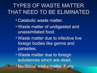 TYPES OF WASTE MATTER THAT NEED TO BE ELIMINATED Catabolic waste matter. Waste matter of undigested and unassimilated food. Waste matter due to infective live foreign bodies like germs and parasites. Waste matter due to foreign substances which are dead. Medicinal waste matter if any. 