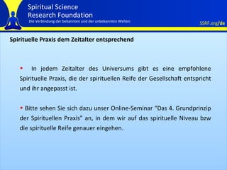 Spirituelle Praxis dem Zeitalter entsprechend In jedem Zeitalter des Universums gibt es eine empfohlene Spirituelle Praxis, die der spirituellen Reife der Gesellschaft entspricht und ihr angepasst ist.  Bitte sehen Sie sich dazu unser Online-Seminar  “ Das 4. Grundprinzip der Spirituellen Praxis ”  an, in dem wir auf das spirituelle Niveau bzw die spirituelle Reife genauer eingehen.  