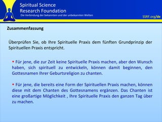 Zusammenfassung Überprüfen Sie, ob Ihre Spirituelle Praxis dem fünften Grundprinzip der Spirituellen Praxis entspricht.  Für jene, die zur Zeit keine Spirituelle Praxis machen, aber den Wunsch haben, sich spirituell zu entwickeln, können damit beginnen, den Gottesnamen Ihrer Geburtsreligion zu chanten.  Für jene, die bereits eine Form der Spirituellen Praxis machen, können diese mit dem Chanten des Gottesnamens ergänzen. Das Chanten ist eine großartige Möglichkeit , Ihre Spirituelle Praxis den ganzen Tag über zu machen. 