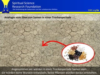 Analogie vom Säen von Samen in einer Trockenperiode Angenommen wir würden in einer Trockenperiode Samen säen. Sie würden keine Wurzeln entwickeln, keine Pflanzen würden daraus entstehen. 