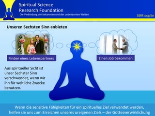 Unseren Sechsten Sinn anbieten Aus spiritueller Sicht ist  unser Sechster Sinn  verschwendet, wenn wir ihn für weltliche Zwecke benutzen.  Wenn die sensitive Fähigkeiten für ein spirituelles Ziel verwendet werden, helfen sie uns zum Erreichen unseres ureigenen Ziels – der Gottesverwirklichung Finden eines Lebenspartners  Einen Job bekommen 