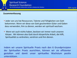 Zusammenfassung Jeder von uns hat Ressourcen, Talente und Fähigkeiten von Gott bekommen. Wenn wir diese von Gott geschenkten Güter und Gaben dazu verwenden, Ihm zu dienen, werden wir spirituell wachsen.  Wenn wir auch nichts haben, besitzen wir immer noch unseren Körper.  Wir können also Gott durch körperliche Arbeit, die hilft, Spiritualität zu verbreiten, verehren und Ihm dienen. Indem wir unsere Spirituelle Praxis nach den 6 Grundprinzipien der Spirituellen Praxis ausrichten, können wir sie effizienter gestalten und damit unser spirituelles Wachstum positiv unterstützen.  