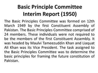 Basic Principle Committee
Interim Report (1950)
The Basic Principles Committee was formed on 12th
March 1949 by the first Constituent Assembly of
Pakistan. The Basic Principles Committee comprised of
24 members. These individuals were not required to
be the members of the first Constituent Assembly. It
was headed by Maulvi Tameezuddin Khan and Liaquat
Ali Khan was its Vice President. The task assigned to
the Basic Principles Committee was to determine the
basic principles for framing the future constitution of
Pakistan.
 