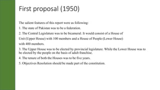 First proposal (1950)
The salient features of this report were as following:
1. The state of Pakistan was to be a federation.
2. The Central Legislature was to be bicameral. It would consist of a House of
Unit (Upper House) with 100 members and a House of People (Lower House)
with 400 members.
3. The Upper House was to be elected by provincial legislature. While the Lower House was to
be elected by the people on the basis of adult franchise.
4. The tenure of both the Houses was to be five years.
5. Objectives Resolution should be made part of the constitution.
 
