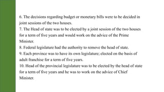 6. The decisions regarding budget or monetary bills were to be decided in
joint sessions of the two houses.
7. The Head of state was to be elected by a joint session of the two houses
for a term of five years and would work on the advice of the Prime
Minister.
8. Federal legislature had the authority to remove the head of state.
9. Each province was to have its own legislature; elected on the basis of
adult franchise for a term of five years.
10. Head of the provincial legislature was to be elected by the head of state
for a term of five years and he was to work on the advice of Chief
Minister.
 