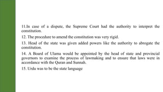 11.In case of a dispute, the Supreme Court had the authority to interpret the
constitution.
12. The procedure to amend the constitution was very rigid.
13. Head of the state was given added powers like the authority to abrogate the
constitution.
14. A Board of Ulama would be appointed by the head of state and provincial
governors to examine the process of lawmaking and to ensure that laws were in
accordance with the Quran and Sunnah.
15. Urdu was to be the state language
 