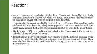 Reaction:
• As a consequence popularity of the First Constituent Assembly was badly
maligned. Resultantly Liaquat Ali Khan was forced to postpone his considerations
on account of severe criticism on the part of East Pakistan.
• In particular, the report was highly criticized by Sris Chandra Chattopadhyay who
observed that East Pakistan, being more populous than West Pakistan, would be
under-represented if both were given an equal number of seats in the upper house.
• On 4 October 1950, in an editorial published in the Nawa-i-Waqt, the report was
called a "charter of people's slavery".
• Bengali critics also voiced concern over making Urdu the national language while
thoroughly neglecting the Bengali language from the constitutional arena. There
was also criticism of the proposals for a strong center with vast powers on
financial matters.
 