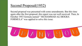 Second Proposal(1952)
Second proposal was presented with some amendments. But this time
again after the first proposal, this report was not well received. Then, In
October 1953 formula named “ MUHAMMAD ALI BOGRA
FORMULA” was applied to solve this issue.
 