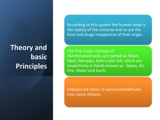Theory and
basic
Principles
According to this system the human body is
the replica of the universe and so are the
food and drugs irrespective of their origin.
The Five major concept of
Panchmahabhutas, are named as Nilam,
Neer, Neruppu, Kattru and Veli, which are
respectively in hands known as : Space, Air,
Fire, Water and Earth.
Imbalanced ration of panchamahabhutas
may cause disease.
 