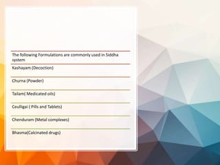 The following Formulations are commonly used in Siddha
system
Kashayam (Decoction)
Churna (Powder)
Tailam( Medicated oils)
Ceulligai ( Pills and Tablets)
Chenduram (Metal complexes)
Bhasma(Calcinated drugs)
 