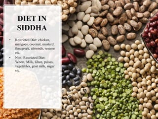 DIET IN
SIDDHA
• Restricted Diet: chicken,
mangoes, coconut, mustard,
fenugreek, almonds, sesame
etc.
• Non- Restricted Diet:
Wheat, Milk, Ghee, pulses,
vegetables, goat milk, sugar
etc.
 