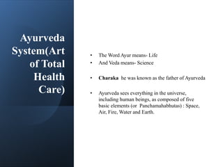 Ayurveda
System(Art
of Total
Health
Care)
• The Word Ayur means- Life
• And Veda means- Science
• Charaka he was known as the father of Ayurveda
• Ayurveda sees everything in the universe,
including human beings, as composed of five
basic elements (or Panchamahabhutas) : Space,
Air, Fire, Water and Earth.
 