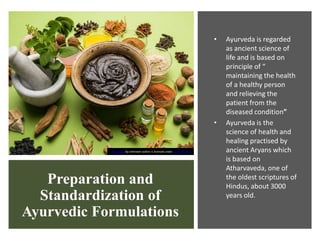 Preparation and
Standardization of
Ayurvedic Formulations
• Ayurveda is regarded
as ancient science of
life and is based on
principle of “
maintaining the health
of a healthy person
and relieving the
patient from the
diseased condition”
• Ayurveda is the
science of health and
healing practised by
ancient Aryans which
is based on
Atharvaveda, one of
the oldest scriptures of
Hindus, about 3000
years old.
This Photo by Unknown author is licensed under CC BY-NC-ND.
 