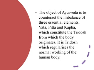• The object of Ayurveda is to
counteract the imbalance of
three essential elements,
Vata, Pitta and Kapha,
which constitute the Tridosh
from which the body
originates. It is Tridosh
which regularises the
normal working of the
human body.
 