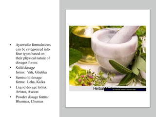 • Ayurvedic formulations
can be categorized into
four types based on
their physical nature of
dosages forms:
• Solid dosage
forms: Vati, Ghutika
• Semisolid dosage
forms: Leha, Kalka
• Liquid dosage forms:
Aristas, Asavas
• Powder dosage forms:
Bhasmas, Churnas
This Photo by Unknown author is licensed under CC BY-NC-ND.
 