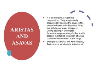 ARISTAS
AND
ASAVAS
• It is also known as Alcoholic
preparations. They are generally
processed by soaking the drugs in the
powdered form or in decoction form,
in a solution of sugar or jaggery.
During soaking it undergoes
fermentation generating alcohol and in
process facilitating extraction of active
constituents contained in the drugs.
• Example- Madhukasava, Kumariasava,
Arvindasava, ashokarista, kutarista etc.
 