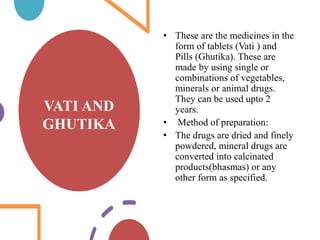 VATI AND
GHUTIKA
• These are the medicines in the
form of tablets (Vati ) and
Pills (Ghutika). These are
made by using single or
combinations of vegetables,
minerals or animal drugs.
They can be used upto 2
years.
• Method of preparation:
• The drugs are dried and finely
powdered, mineral drugs are
converted into calcinated
products(bhasmas) or any
other form as specified.
 