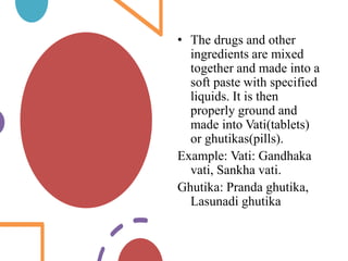• The drugs and other
ingredients are mixed
together and made into a
soft paste with specified
liquids. It is then
properly ground and
made into Vati(tablets)
or ghutikas(pills).
Example: Vati: Gandhaka
vati, Sankha vati.
Ghutika: Pranda ghutika,
Lasunadi ghutika
 