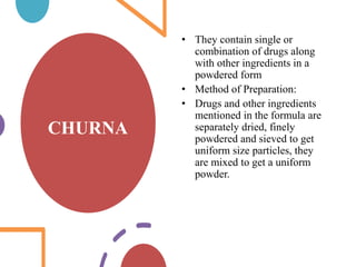 CHURNA
• They contain single or
combination of drugs along
with other ingredients in a
powdered form
• Method of Preparation:
• Drugs and other ingredients
mentioned in the formula are
separately dried, finely
powdered and sieved to get
uniform size particles, they
are mixed to get a uniform
powder.
 