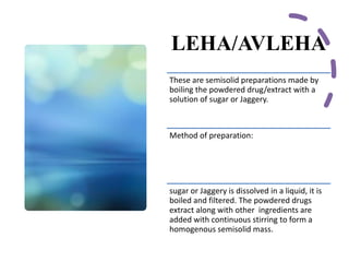 LEHA/AVLEHA
These are semisolid preparations made by
boiling the powdered drug/extract with a
solution of sugar or Jaggery.
Method of preparation:
sugar or Jaggery is dissolved in a liquid, it is
boiled and filtered. The powdered drugs
extract along with other ingredients are
added with continuous stirring to form a
homogenous semisolid mass.
 