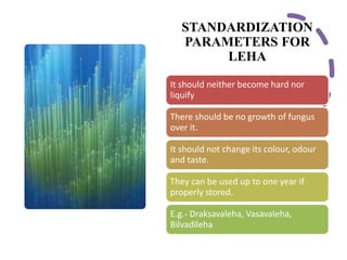STANDARDIZATION
PARAMETERS FOR
LEHA
It should neither become hard nor
liquify
There should be no growth of fungus
over it.
It should not change its colour, odour
and taste.
They can be used up to one year if
properly stored.
E.g.- Draksavaleha, Vasavaleha,
Bilvadileha
 