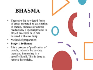 BHASMA
• These are the powdered forms
of drugs prepared by calcination
of metals, minerals or animal
products by a special process in
closed crucibles or in pits
covered with cow dung.
• Method of preparation:
• Stage-1 Sodhana:
• It is a process of purification of
metals, minerals by heating
them and immersing in a
specific liquid. This is done to
remove its toxicity.
 