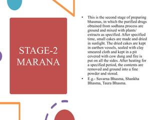 STAGE-2
MARANA
• This is the second stage of preparing
bhasmas, in which the purified drugs
obtained from sodhana process are
ground and mixed with plants/
extracts as specified. After specified
time, small cakes are made and dried
in sunlight. The dried cakes are kept
in earthen vessels, sealed with clay
smeared cloth and kept in a pit
covered with cow dung and fire is
put on all the sides. After heating for
a specified period, the contents are
removed and ground into a fine
powder and stored.
• E.g.- Suvarna Bhasma, Shankha
Bhasma, Taura Bhasma.
 