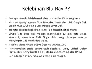 Kelebihan Blu-Ray ??
• Mampu menulis lebih banyak data dalam disk 12cm yang sama
• Kapasitas penyimpanan Blue Ray cukup besar dari 27Gb Single Disk
  Side hingga 50Gb Single Side Double Layer Disk
• Transfer data berkecepatan tinggi ( 50 megabit setiap menit )
• Single Side Blue Ray mampu menyimpan 13 jam data video
  standard, sementara DVD Single Side yang biasanya mampu
  menyimpan 133 menit data video.
• Resolusi video hingga 1080p (resolusi 1920 x 1080 )
• Penerjemahan audio secara utuh (lossless), Dolby Digital, Dolby
  Digital Plus, Dolby TrueHD, DTS, MP3 audio decoding, dan LPCM
• Perlindungan anti-pembajakan yang lebih canggih
 
