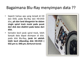 Bagaimana Blu-Ray menyimpan data ??
• Seperti halnya apa yang terjadi di CD
  dan DVD, pada Blu-Ray dan HD-DVD
  disc, pit dan land diorganisir ke dalam
  single spiral track mulai pada pusat
  dari disk dan diakhiri pada batas dari
  disk.
• Semakin kecil jarak spiral track, lebih
  banyak data dapat disimpan di disk.
  pada disk Blu-Ray, jarak ini adalah
  lebih kecil dibanding disk HD-DVD (
  032 µm vs. 040 µm, berturut-turut)
 