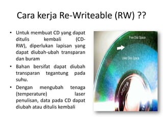 Cara kerja Re-Writeable (RW) ??
• Untuk membuat CD yang dapat
  ditulis     kembali         (CD-
  RW), diperlukan lapisan yang
  dapat diubah-ubah transparan
  dan buram
• Bahan bersifat dapat diubah
  transparan tegantung pada
  suhu.
• Dengan mengubah tenaga
  (temperature)              laser
  penulisan, data pada CD dapat
  diubah atau ditulis kembali
 