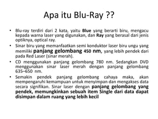 Apa itu Blu-Ray ??
• Blu-ray terdiri dari 2 kata, yaitu Blue yang berarti biru, mengacu
  kepada warna laser yang digunakan, dan Ray yang berasal dari jenis
  optiknya, optical ray.
• Sinar biru yang memanfaatkan semi konduktor laser biru ungu yang
  memiliki panjang gelombang 450 nm, yang lebih pendek dari
  pada Red Laser (sinar merah).
• CD menggunakan panjang gelombang 780 nm. Sedangkan DVD
  menggunakan sinar laser merah dengan panjang gelombang
  635–650 nm.
• Semakin pendek panjang gelombang cahaya maka, akan
  mempengaruhi kemampuan untuk menyimpan dan mengakses data
  secara signifikan. Sinar laser dengan panjang gelombang yang
  pendek, memungkinkan sebuah item Single dari data dapat
  disimpan dalam ruang yang lebih kecil
 