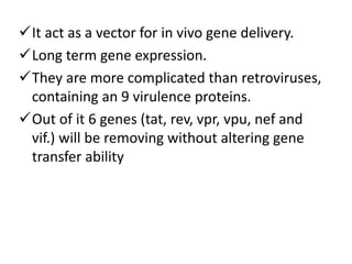 It act as a vector for in vivo gene delivery.
Long term gene expression.
They are more complicated than retroviruses,
containing an 9 virulence proteins.
Out of it 6 genes (tat, rev, vpr, vpu, nef and
vif.) will be removing without altering gene
transfer ability
 