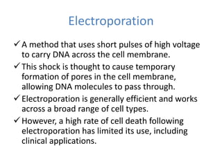Electroporation
A method that uses short pulses of high voltage
to carry DNA across the cell membrane.
This shock is thought to cause temporary
formation of pores in the cell membrane,
allowing DNA molecules to pass through.
Electroporation is generally efficient and works
across a broad range of cell types.
However, a high rate of cell death following
electroporation has limited its use, including
clinical applications.
 