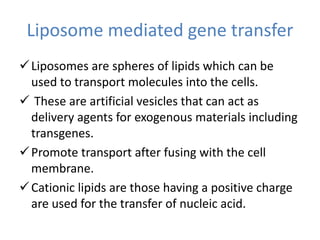 Liposome mediated gene transfer
Liposomes are spheres of lipids which can be
used to transport molecules into the cells.
 These are artificial vesicles that can act as
delivery agents for exogenous materials including
transgenes.
Promote transport after fusing with the cell
membrane.
Cationic lipids are those having a positive charge
are used for the transfer of nucleic acid.
 