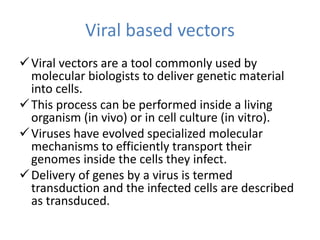 Viral based vectors
Viral vectors are a tool commonly used by
molecular biologists to deliver genetic material
into cells.
This process can be performed inside a living
organism (in vivo) or in cell culture (in vitro).
Viruses have evolved specialized molecular
mechanisms to efficiently transport their
genomes inside the cells they infect.
Delivery of genes by a virus is termed
transduction and the infected cells are described
as transduced.
 