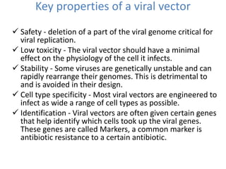 Key properties of a viral vector
 Safety - deletion of a part of the viral genome critical for
viral replication.
 Low toxicity - The viral vector should have a minimal
effect on the physiology of the cell it infects.
 Stability - Some viruses are genetically unstable and can
rapidly rearrange their genomes. This is detrimental to
and is avoided in their design.
 Cell type specificity - Most viral vectors are engineered to
infect as wide a range of cell types as possible.
 Identification - Viral vectors are often given certain genes
that help identify which cells took up the viral genes.
These genes are called Markers, a common marker is
antibiotic resistance to a certain antibiotic.
 