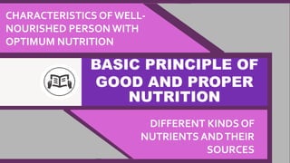 BASIC PRINCIPLE OF
GOOD AND PROPER
NUTRITION
CHARACTERISTICS OF WELL-
NOURISHED PERSON WITH
OPTIMUM NUTRITION
DIFFERENT KINDS OF
NUTRIENTS ANDTHEIR
SOURCES
 