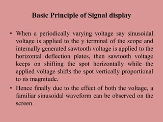 Basic Principle of Signal display
• When a periodically varying voltage say sinusoidal
voltage is applied to the y terminal of the scope and
internally generated sawtooth voltage is applied to the
horizontal deflection plates, then sawtooth voltage
keeps on shifting the spot horizontally while the
applied voltage shifts the spot vertically proportional
to its magnitude.
• Hence finally due to the effect of both the voltage, a
familiar sinusoidal waveform can be observed on the
screen.
 
