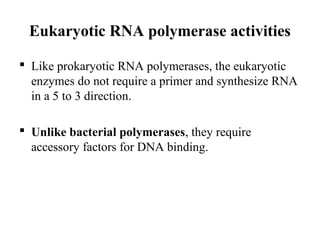 Eukaryotic RNA polymerase activities
 Like prokaryotic RNA polymerases, the eukaryotic
enzymes do not require a primer and synthesize RNA
in a 5 to 3 direction.
 Unlike bacterial polymerases, they require
accessory factors for DNA binding.
 