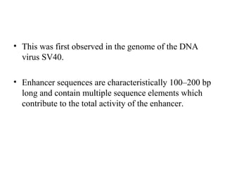 • This was first observed in the genome of the DNA
virus SV40.
• Enhancer sequences are characteristically 100–200 bp
long and contain multiple sequence elements which
contribute to the total activity of the enhancer.
 