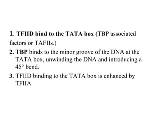 1. TFIID bind to the TATA box (TBP associated
factors or TAFIIs.)
2. TBP binds to the minor groove of the DNA at the
TATA box, unwinding the DNA and introducing a
45° bend.
3. TFIID binding to the TATA box is enhanced by
TFIIA
 