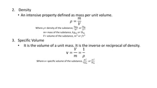 2. Density
• An intensive property defined as mass per unit volume.
𝜌 =
𝑚
𝑉
Where 𝜌= density of the substance,
𝑘𝑔 𝑚
𝑚3 𝑜𝑟
𝑙𝑏 𝑚
𝑓𝑡3
𝑚= mass of the substance, 𝑘𝑔 𝑚 𝑜𝑟 𝑙𝑏 𝑚
𝑉= volume of the substance, 𝑚3
𝑜𝑟 𝑓𝑡3
3. Specific Volume
• It is the volume of a unit mass. It is the inverse or reciprocal of density.
ν =
𝑉
𝑚
=
1
𝜌
Where ν= specific volume of the substance,
𝑚3
𝑘𝑔 𝑚
𝑜𝑟
𝑓𝑡3
𝑙𝑏 𝑚
 